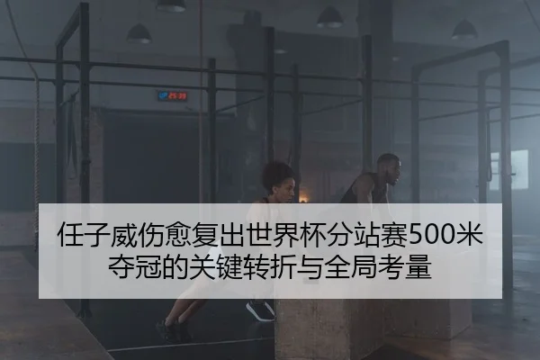 任子威伤愈复出世界杯分站赛500米夺冠的关键转折与全局考量